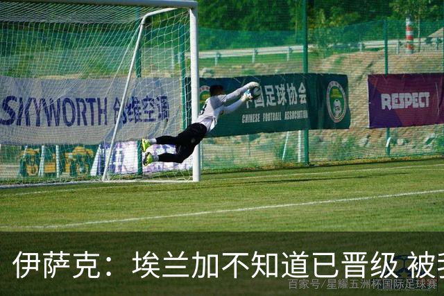 伊萨克：埃兰加不知道已晋级 被我小小训了一顿！怪不得他不高兴